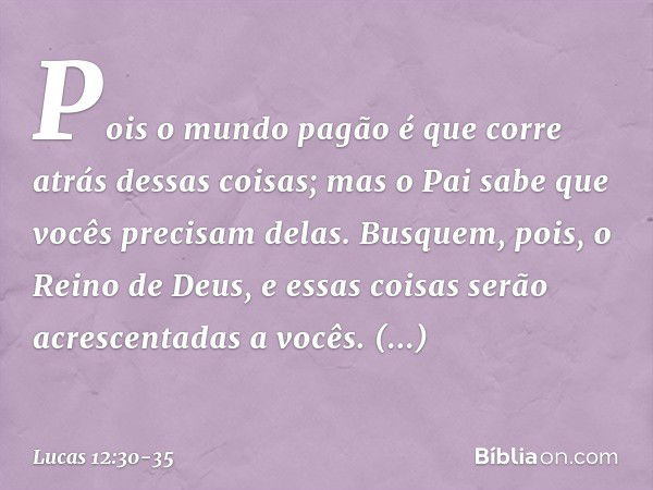 Pois o mundo pagão é que corre atrás dessas coisas; mas o Pai sabe que vocês precisam delas. Busquem, pois, o Reino de Deus, e essas coisas serão acrescentadas 