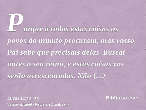 Porque a todas estas coisas os povos do mundo procuram; mas vosso Pai sabe que precisais delas.Buscai antes o seu reino, e estas coisas vos serão acrescentadas.