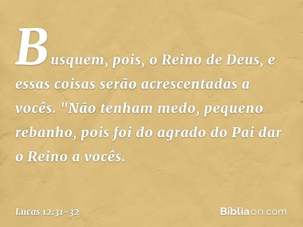 Busquem, pois, o Reino de Deus, e essas coisas serão acrescentadas a vocês. "Não tenham medo, pequeno rebanho, pois foi do agrado do Pai dar o Reino a vocês. --