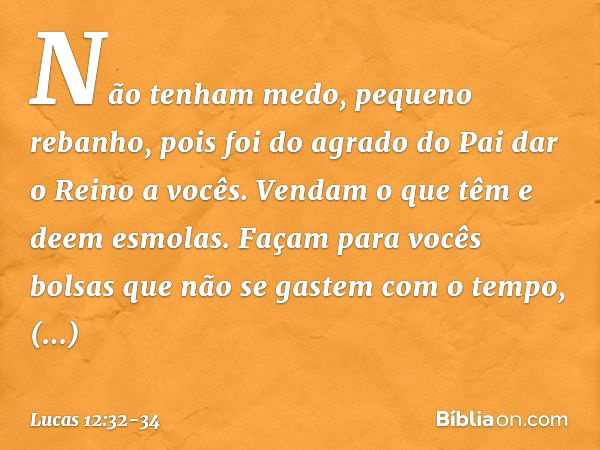 "Não tenham medo, pequeno rebanho, pois foi do agrado do Pai dar o Reino a vocês. Vendam o que têm e deem esmolas. Façam para vocês bolsas que não se gastem com