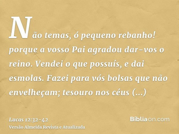 Não temas, ó pequeno rebanho! porque a vosso Pai agradou dar-vos o reino.Vendei o que possuís, e dai esmolas. Fazei para vós bolsas que não envelheçam; tesouro 