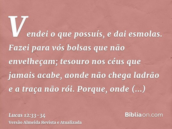 Vendei o que possuís, e dai esmolas. Fazei para vós bolsas que não envelheçam; tesouro nos céus que jamais acabe, aonde não chega ladrão e a traça não rói.Porqu