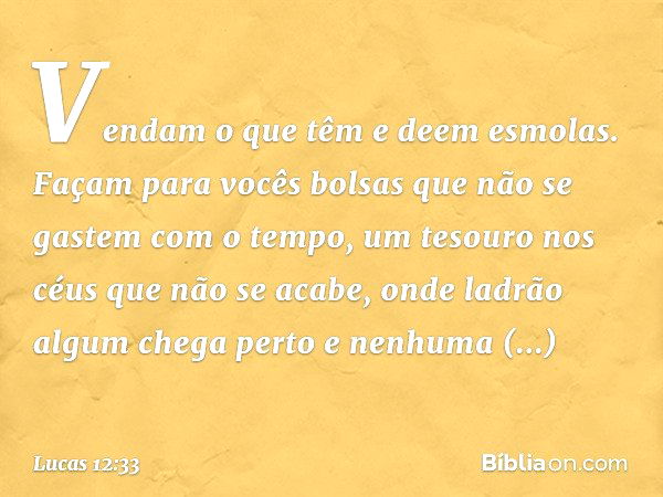 Vendam o que têm e deem esmolas. Façam para vocês bolsas que não se gastem com o tempo, um tesouro nos céus que não se acabe, onde ladrão algum chega perto e ne