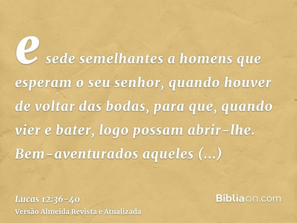 e sede semelhantes a homens que esperam o seu senhor, quando houver de voltar das bodas, para que, quando vier e bater, logo possam abrir-lhe.Bem-aventurados aq