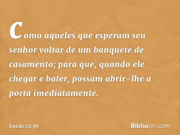 como aqueles que esperam seu senhor voltar de um banquete de casamento; para que, quando ele chegar e bater, possam abrir-lhe a porta imediatamente. -- Lucas 12