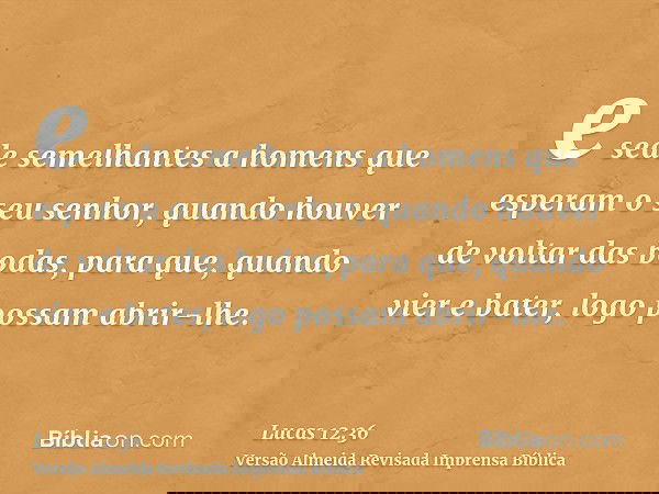 e sede semelhantes a homens que esperam o seu senhor, quando houver de voltar das bodas, para que, quando vier e bater, logo possam abrir-lhe.