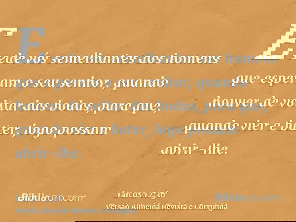 E sede vós semelhantes aos homens que esperam o seu senhor, quando houver de voltar das bodas, para que, quando vier e bater, logo possam abrir-lhe.