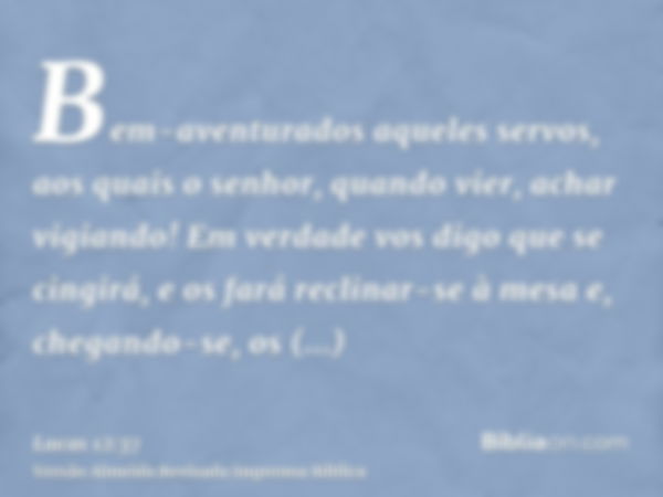 Bem-aventurados aqueles servos, aos quais o senhor, quando vier, achar vigiando! Em verdade vos digo que se cingirá, e os fará reclinar-se à mesa e, chegando-se