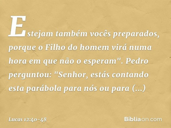 Estejam também vocês preparados, porque o Filho do homem virá numa hora em que não o esperam". Pedro perguntou: "Senhor, estás contando esta parábola para nós o