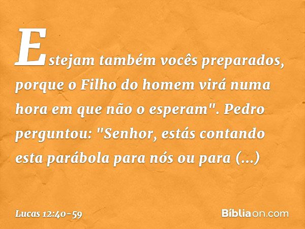 Estejam também vocês preparados, porque o Filho do homem virá numa hora em que não o esperam". Pedro perguntou: "Senhor, estás contando esta parábola para nós o