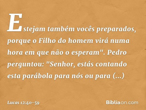 Estejam também vocês preparados, porque o Filho do homem virá numa hora em que não o esperam". Pedro perguntou: "Senhor, estás contando esta parábola para nós o