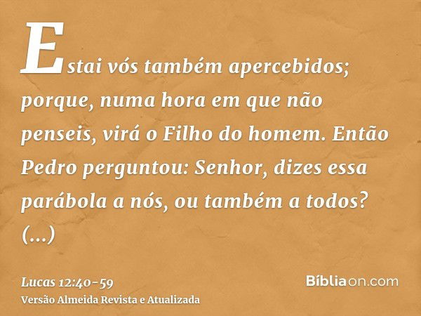 Estai vós também apercebidos; porque, numa hora em que não penseis, virá o Filho do homem.Então Pedro perguntou: Senhor, dizes essa parábola a nós, ou também a 