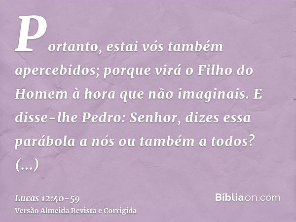 Portanto, estai vós também apercebidos; porque virá o Filho do Homem à hora que não imaginais.E disse-lhe Pedro: Senhor, dizes essa parábola a nós ou também a t