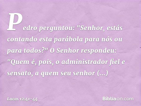 Pedro perguntou: "Senhor, estás contando esta parábola para nós ou para todos?" O Senhor respondeu: "Quem é, pois, o administrador fiel e sensato, a quem seu se