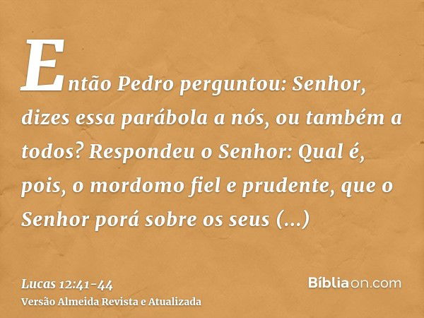 Então Pedro perguntou: Senhor, dizes essa parábola a nós, ou também a todos?Respondeu o Senhor: Qual é, pois, o mordomo fiel e prudente, que o Senhor porá sobre