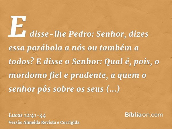 E disse-lhe Pedro: Senhor, dizes essa parábola a nós ou também a todos?E disse o Senhor: Qual é, pois, o mordomo fiel e prudente, a quem o senhor pôs sobre os s