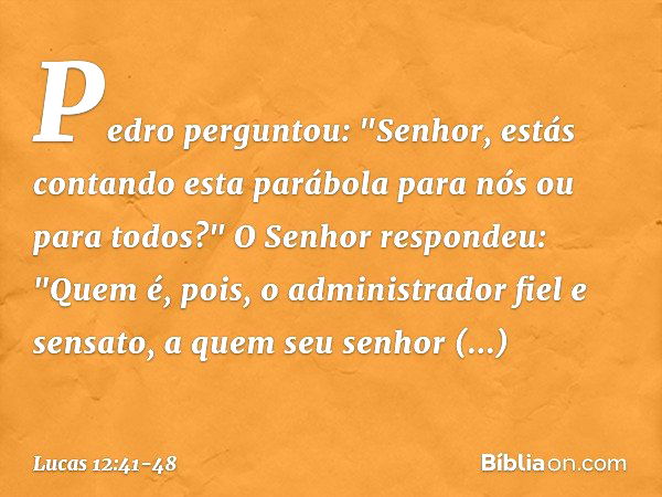 Pedro perguntou: "Senhor, estás contando esta parábola para nós ou para todos?" O Senhor respondeu: "Quem é, pois, o administrador fiel e sensato, a quem seu se