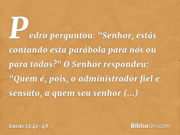 Pedro perguntou: "Senhor, estás contando esta parábola para nós ou para todos?" O Senhor respondeu: "Quem é, pois, o administrador fiel e sensato, a quem seu se