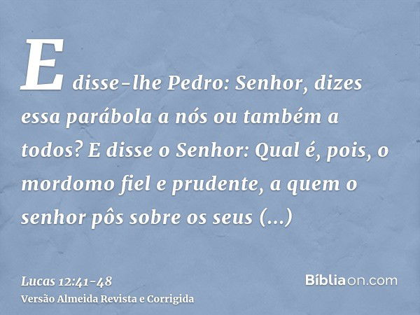 E disse-lhe Pedro: Senhor, dizes essa parábola a nós ou também a todos?E disse o Senhor: Qual é, pois, o mordomo fiel e prudente, a quem o senhor pôs sobre os s