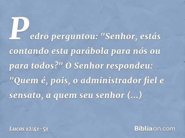 Pedro perguntou: "Senhor, estás contando esta parábola para nós ou para todos?" O Senhor respondeu: "Quem é, pois, o administrador fiel e sensato, a quem seu se