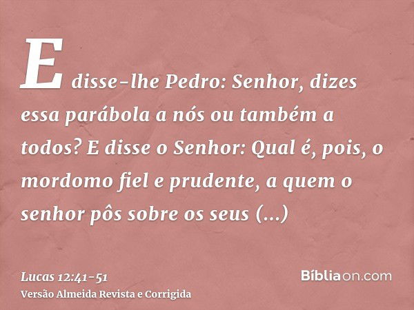 E disse-lhe Pedro: Senhor, dizes essa parábola a nós ou também a todos?E disse o Senhor: Qual é, pois, o mordomo fiel e prudente, a quem o senhor pôs sobre os s