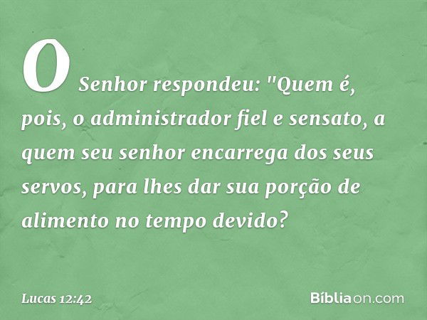 O Senhor respondeu: "Quem é, pois, o administrador fiel e sensato, a quem seu senhor encarrega dos seus servos, para lhes dar sua porção de alimento no tempo de