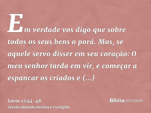 Em verdade vos digo que sobre todos os seus bens o porá.Mas, se aquele servo disser em seu coração: O meu senhor tarda em vir, e começar a espancar os criados e