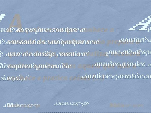 "Aquele servo que conhece a vontade de seu senhor e não prepara o que ele deseja, nem o realiza, receberá muitos açoites. Mas aquele que não a conhece e pratica
