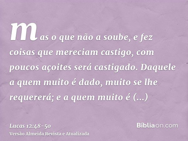 mas o que não a soube, e fez coisas que mereciam castigo, com poucos açoites será castigado. Daquele a quem muito é dado, muito se lhe requererá; e a quem muito