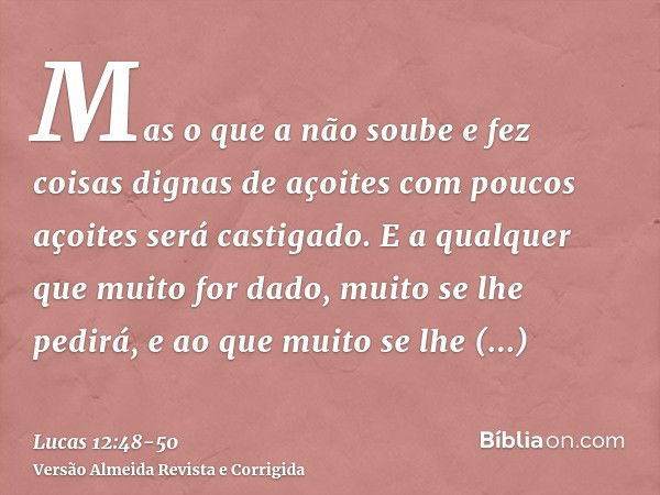 Mas o que a não soube e fez coisas dignas de açoites com poucos açoites será castigado. E a qualquer que muito for dado, muito se lhe pedirá, e ao que muito se 