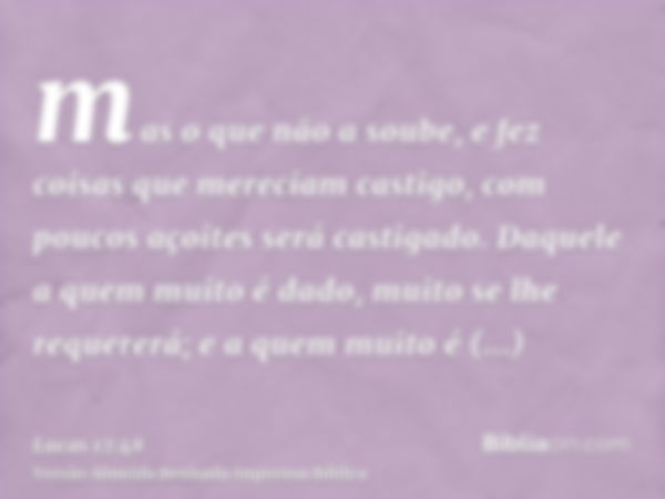 mas o que não a soube, e fez coisas que mereciam castigo, com poucos açoites será castigado. Daquele a quem muito é dado, muito se lhe requererá; e a quem muito