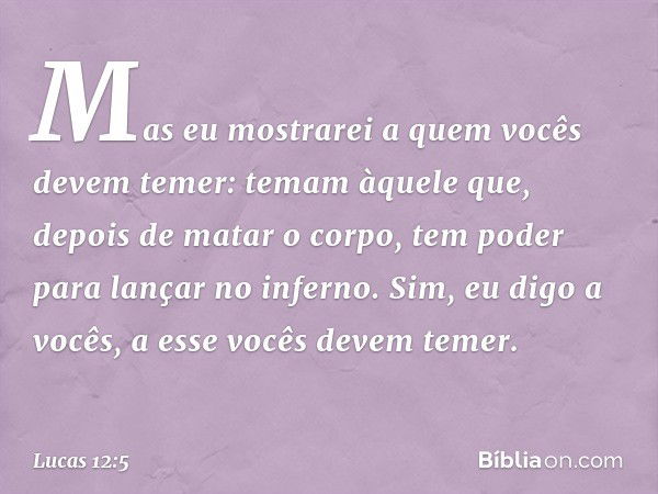 Mas eu mostrarei a quem vocês devem temer: temam àquele que, depois de matar o corpo, tem poder para lançar no inferno. Sim, eu digo a vocês, a esse vocês devem