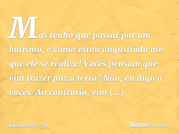 Mas tenho que passar por um batismo, e como estou angustiado até que ele se realize! Vocês pensam que vim trazer paz à terra? Não, eu digo a vocês. Ao contrário