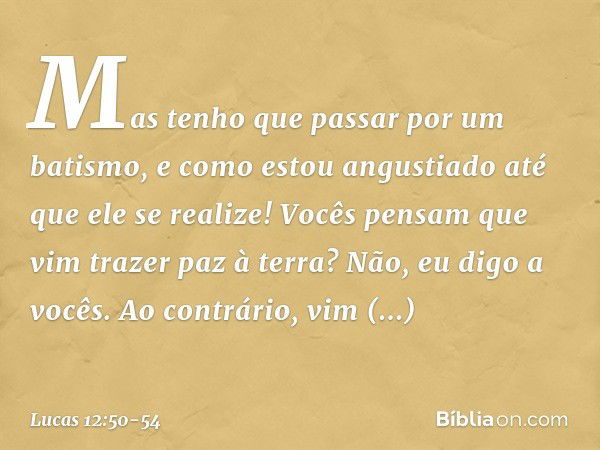 Mas tenho que passar por um batismo, e como estou angustiado até que ele se realize! Vocês pensam que vim trazer paz à terra? Não, eu digo a vocês. Ao contrário