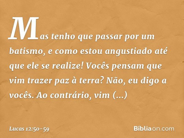 Mas tenho que passar por um batismo, e como estou angustiado até que ele se realize! Vocês pensam que vim trazer paz à terra? Não, eu digo a vocês. Ao contrário