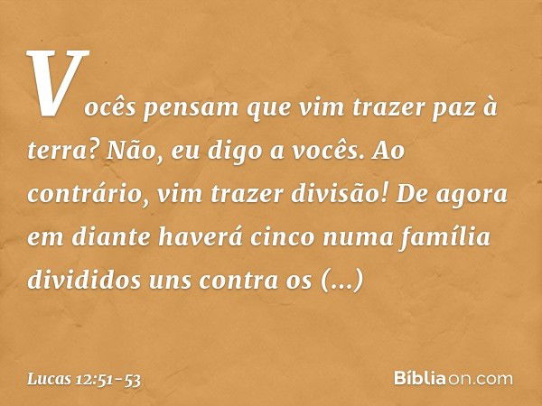 Vocês pensam que vim trazer paz à terra? Não, eu digo a vocês. Ao contrário, vim trazer divisão! De agora em diante haverá cinco numa família divididos uns cont