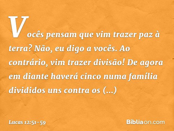 Vocês pensam que vim trazer paz à terra? Não, eu digo a vocês. Ao contrário, vim trazer divisão! De agora em diante haverá cinco numa família divididos uns cont