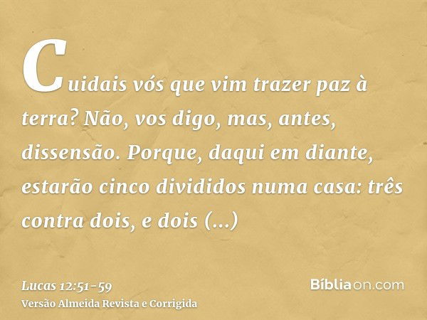 Cuidais vós que vim trazer paz à terra? Não, vos digo, mas, antes, dissensão.Porque, daqui em diante, estarão cinco divididos numa casa: três contra dois, e doi