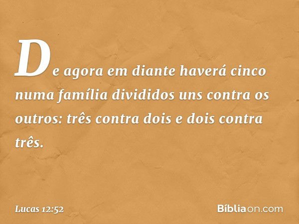 De agora em diante haverá cinco numa família divididos uns contra os outros: três contra dois e dois contra três. -- Lucas 12:52