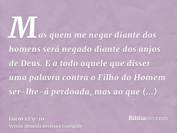 Mas quem me negar diante dos homens será negado diante dos anjos de Deus.E a todo aquele que disser uma palavra contra o Filho do Homem ser-lhe-á perdoada, mas 