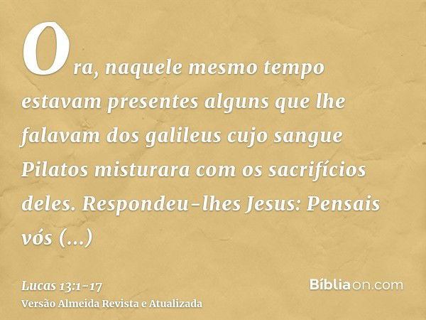 Ora, naquele mesmo tempo estavam presentes alguns que lhe falavam dos galileus cujo sangue Pilatos misturara com os sacrifícios deles.Respondeu-lhes Jesus: Pens