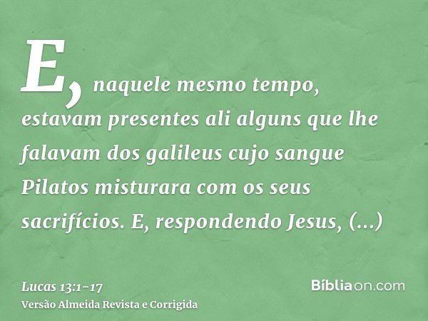 E, naquele mesmo tempo, estavam presentes ali alguns que lhe falavam dos galileus cujo sangue Pilatos misturara com os seus sacrifícios.E, respondendo Jesus, di