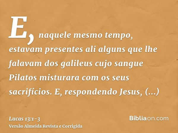 E, naquele mesmo tempo, estavam presentes ali alguns que lhe falavam dos galileus cujo sangue Pilatos misturara com os seus sacrifícios.E, respondendo Jesus, di