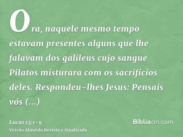 Ora, naquele mesmo tempo estavam presentes alguns que lhe falavam dos galileus cujo sangue Pilatos misturara com os sacrifícios deles.Respondeu-lhes Jesus: Pens