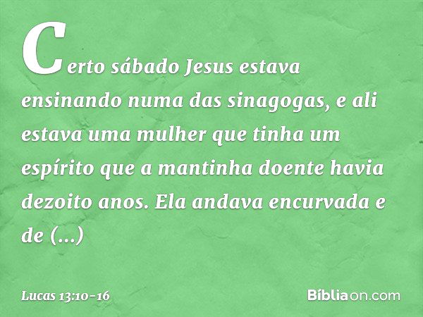 Certo sábado Jesus estava ensinando numa das sinagogas, e ali estava uma mulher que tinha um espírito que a mantinha doente havia dezoito anos. Ela andava encur