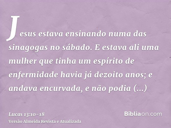 Jesus estava ensinando numa das sinagogas no sábado.E estava ali uma mulher que tinha um espírito de enfermidade havia já dezoito anos; e andava encurvada, e nã