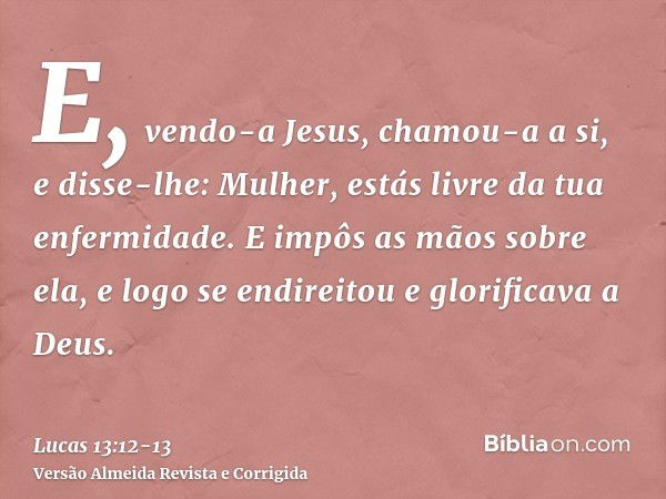 E, vendo-a Jesus, chamou-a a si, e disse-lhe: Mulher, estás livre da tua enfermidade.E impôs as mãos sobre ela, e logo se endireitou e glorificava a Deus.