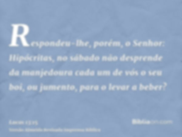 Respondeu-lhe, porém, o Senhor: Hipócritas, no sábado não desprende da manjedoura cada um de vós o seu boi, ou jumento, para o levar a beber?