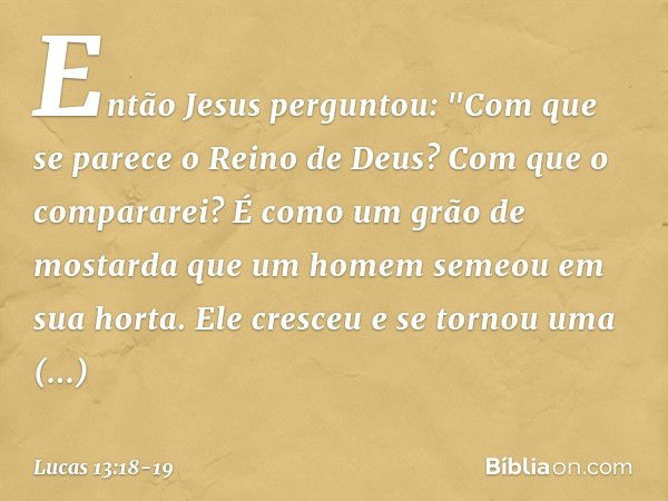 Então Jesus perguntou: "Com que se parece o Reino de Deus? Com que o compararei? É como um grão de mostarda que um homem semeou em sua horta. Ele cresceu e se t