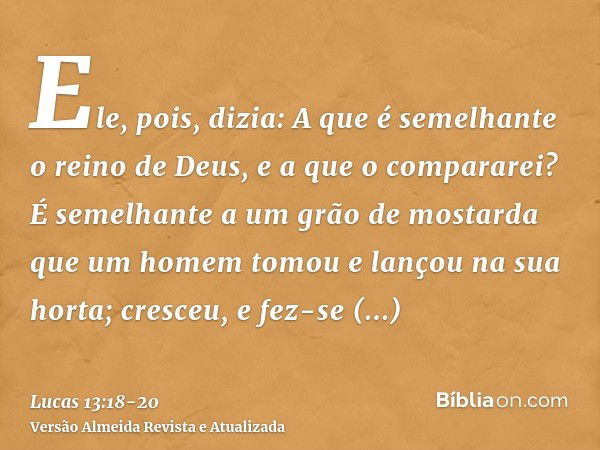 Ele, pois, dizia: A que é semelhante o reino de Deus, e a que o compararei?É semelhante a um grão de mostarda que um homem tomou e lançou na sua horta; cresceu,